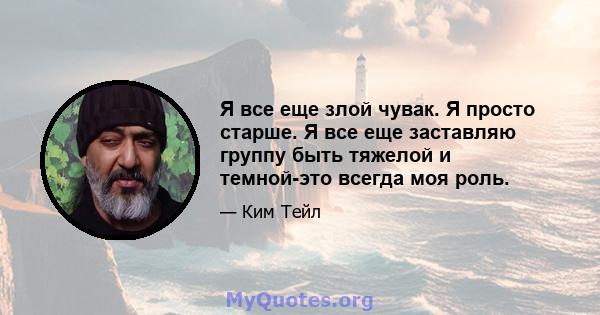 Я все еще злой чувак. Я просто старше. Я все еще заставляю группу быть тяжелой и темной-это всегда моя роль.