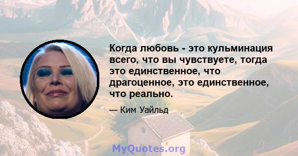 Когда любовь - это кульминация всего, что вы чувствуете, тогда это единственное, что драгоценное, это единственное, что реально.