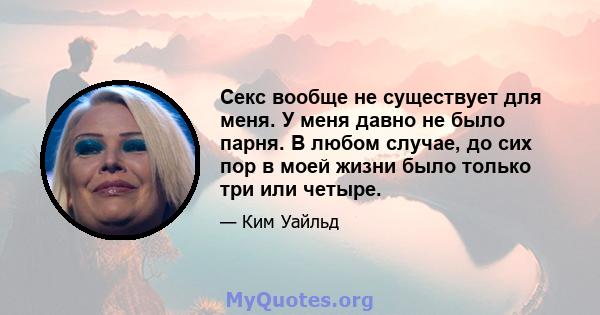 Секс вообще не существует для меня. У меня давно не было парня. В любом случае, до сих пор в моей жизни было только три или четыре.