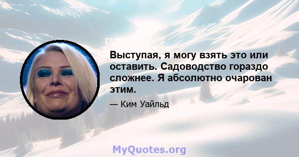 Выступая, я могу взять это или оставить. Садоводство гораздо сложнее. Я абсолютно очарован этим.