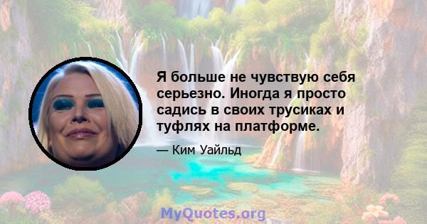 Я больше не чувствую себя серьезно. Иногда я просто садись в своих трусиках и туфлях на платформе.