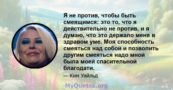 Я не против, чтобы быть смеящимся: это то, что я действительно не против, и я думаю, что это держало меня в здравом уме. Моя способность смеяться над собой и позволить другим смеяться надо мной была моей спасительной