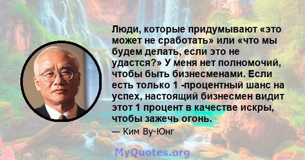 Люди, которые придумывают «это может не сработать» или «что мы будем делать, если это не удастся?» У меня нет полномочий, чтобы быть бизнесменами. Если есть только 1 -процентный шанс на успех, настоящий бизнесмен видит