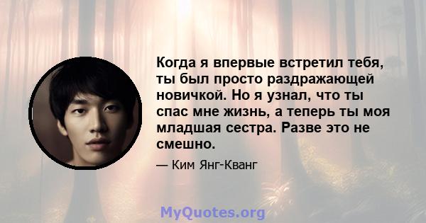 Когда я впервые встретил тебя, ты был просто раздражающей новичкой. Но я узнал, что ты спас мне жизнь, а теперь ты моя младшая сестра. Разве это не смешно.