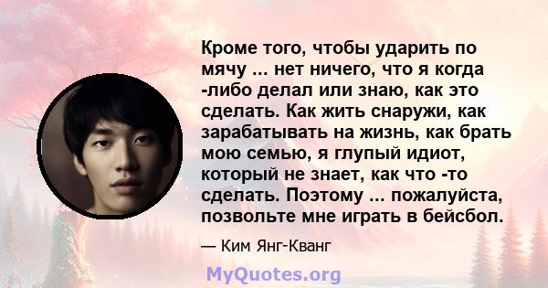 Кроме того, чтобы ударить по мячу ... нет ничего, что я когда -либо делал или знаю, как это сделать. Как жить снаружи, как зарабатывать на жизнь, как брать мою семью, я глупый идиот, который не знает, как что -то