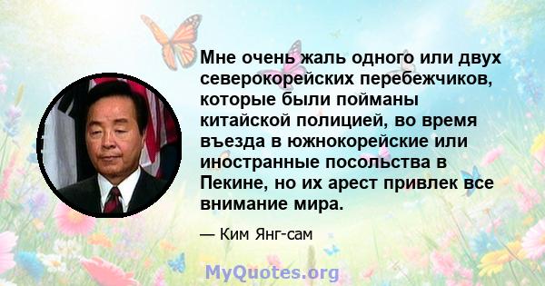 Мне очень жаль одного или двух северокорейских перебежчиков, которые были пойманы китайской полицией, во время въезда в южнокорейские или иностранные посольства в Пекине, но их арест привлек все внимание мира.