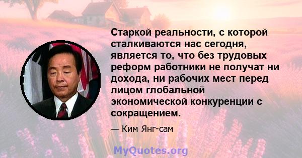 Старкой реальности, с которой сталкиваются нас сегодня, является то, что без трудовых реформ работники не получат ни дохода, ни рабочих мест перед лицом глобальной экономической конкуренции с сокращением.