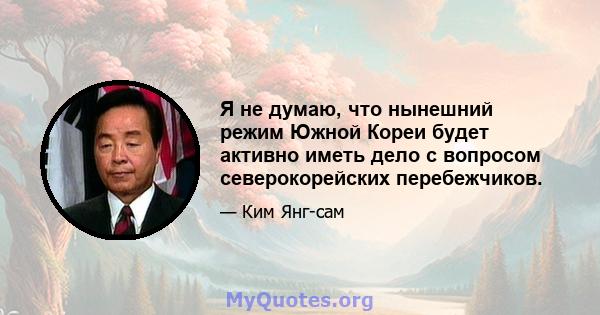 Я не думаю, что нынешний режим Южной Кореи будет активно иметь дело с вопросом северокорейских перебежчиков.