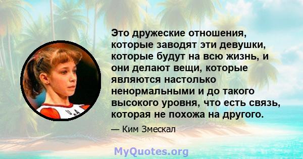 Это дружеские отношения, которые заводят эти девушки, которые будут на всю жизнь, и они делают вещи, которые являются настолько ненормальными и до такого высокого уровня, что есть связь, которая не похожа на другого.