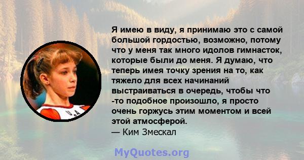 Я имею в виду, я принимаю это с самой большой гордостью, возможно, потому что у меня так много идолов гимнасток, которые были до меня. Я думаю, что теперь имея точку зрения на то, как тяжело для всех начинаний