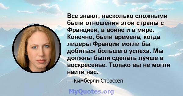 Все знают, насколько сложными были отношения этой страны с Францией, в войне и в мире. Конечно, были времена, когда лидеры Франции могли бы добиться большего успеха. Мы должны были сделать лучше в воскресенье. Только вы 