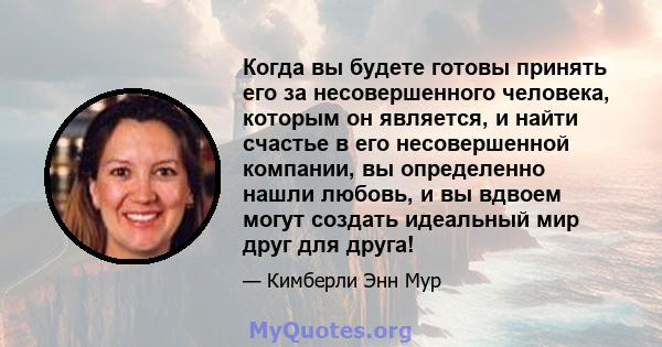 Когда вы будете готовы принять его за несовершенного человека, которым он является, и найти счастье в его несовершенной компании, вы определенно нашли любовь, и вы вдвоем могут создать идеальный мир друг для друга!