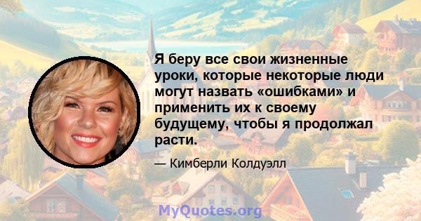 Я беру все свои жизненные уроки, которые некоторые люди могут назвать «ошибками» и применить их к своему будущему, чтобы я продолжал расти.