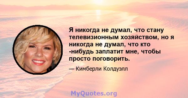 Я никогда не думал, что стану телевизионным хозяйством, но я никогда не думал, что кто -нибудь заплатит мне, чтобы просто поговорить.