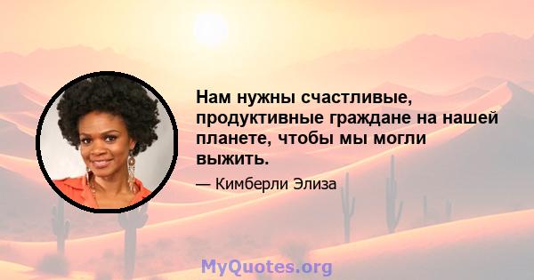 Нам нужны счастливые, продуктивные граждане на нашей планете, чтобы мы могли выжить.