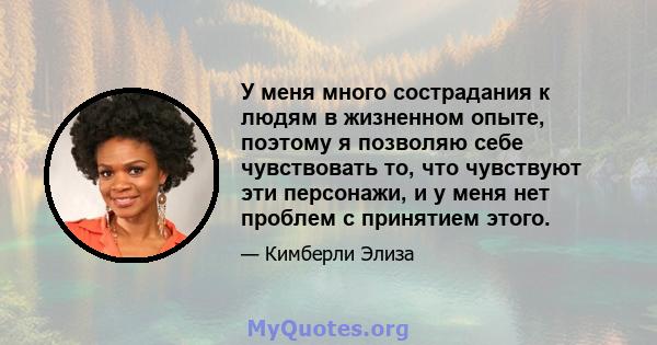 У меня много сострадания к людям в жизненном опыте, поэтому я позволяю себе чувствовать то, что чувствуют эти персонажи, и у меня нет проблем с принятием этого.