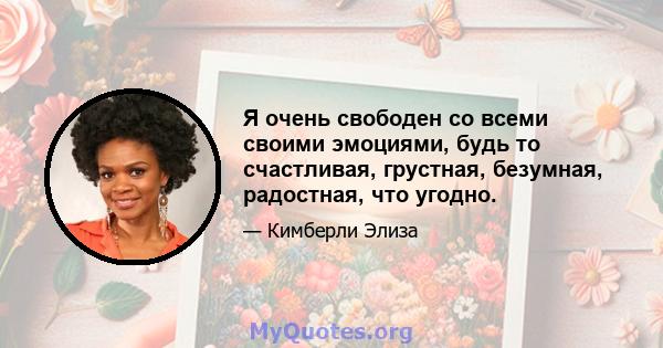 Я очень свободен со всеми своими эмоциями, будь то счастливая, грустная, безумная, радостная, что угодно.