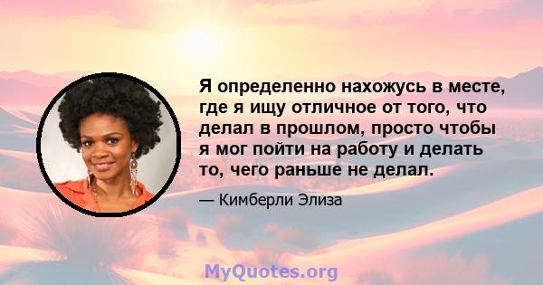 Я определенно нахожусь в месте, где я ищу отличное от того, что делал в прошлом, просто чтобы я мог пойти на работу и делать то, чего раньше не делал.