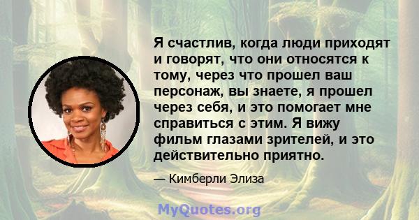 Я счастлив, когда люди приходят и говорят, что они относятся к тому, через что прошел ваш персонаж, вы знаете, я прошел через себя, и это помогает мне справиться с этим. Я вижу фильм глазами зрителей, и это