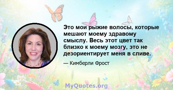 Это мои рыжие волосы, которые мешают моему здравому смыслу. Весь этот цвет так близко к моему мозгу, это не дезориентирует меня в сливе.