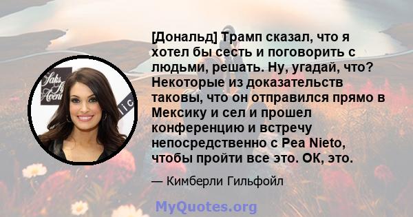 [Дональд] Трамп сказал, что я хотел бы сесть и поговорить с людьми, решать. Ну, угадай, что? Некоторые из доказательств таковы, что он отправился прямо в Мексику и сел и прошел конференцию и встречу непосредственно с