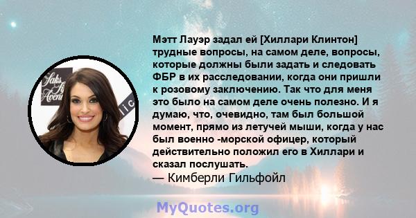 Мэтт Лауэр задал ей [Хиллари Клинтон] трудные вопросы, на самом деле, вопросы, которые должны были задать и следовать ФБР в их расследовании, когда они пришли к розовому заключению. Так что для меня это было на самом