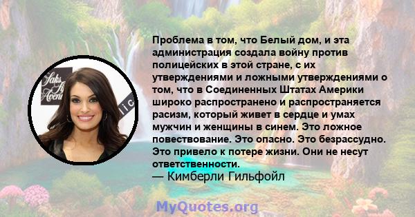 Проблема в том, что Белый дом, и эта администрация создала войну против полицейских в этой стране, с их утверждениями и ложными утверждениями о том, что в Соединенных Штатах Америки широко распространено и