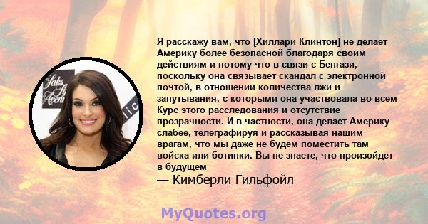 Я расскажу вам, что [Хиллари Клинтон] не делает Америку более безопасной благодаря своим действиям и потому что в связи с Бенгази, поскольку она связывает скандал с электронной почтой, в отношении количества лжи и