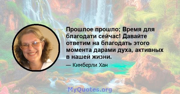 Прошлое прошло; Время для благодати сейчас! Давайте ответим на благодать этого момента дарами духа, активных в нашей жизни.