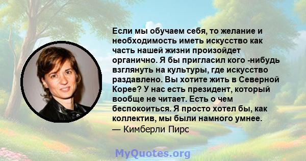 Если мы обучаем себя, то желание и необходимость иметь искусство как часть нашей жизни произойдет органично. Я бы пригласил кого -нибудь взглянуть на культуры, где искусство раздавлено. Вы хотите жить в Северной Корее?