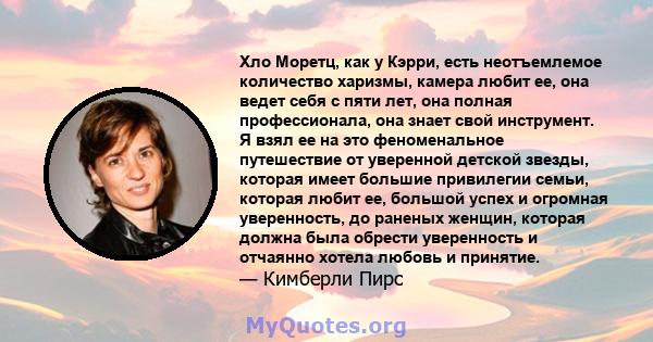 Хло Моретц, как у Кэрри, есть неотъемлемое количество харизмы, камера любит ее, она ведет себя с пяти лет, она полная профессионала, она знает свой инструмент. Я взял ее на это феноменальное путешествие от уверенной