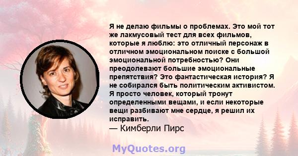 Я не делаю фильмы о проблемах. Это мой тот же лакмусовый тест для всех фильмов, которые я люблю: это отличный персонаж в отличном эмоциональном поиске с большой эмоциональной потребностью? Они преодолевают большие