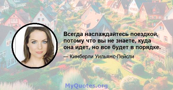 Всегда наслаждайтесь поездкой, потому что вы не знаете, куда она идет, но все будет в порядке.