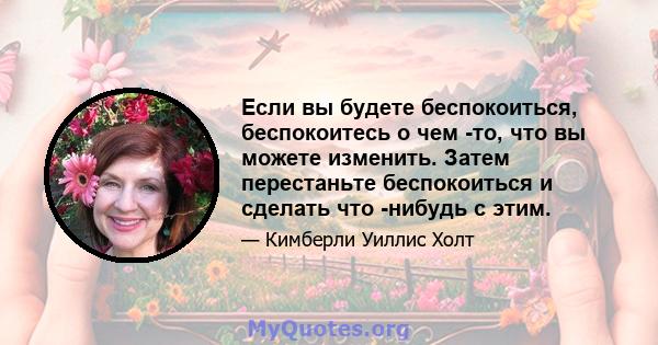 Если вы будете беспокоиться, беспокоитесь о чем -то, что вы можете изменить. Затем перестаньте беспокоиться и сделать что -нибудь с этим.