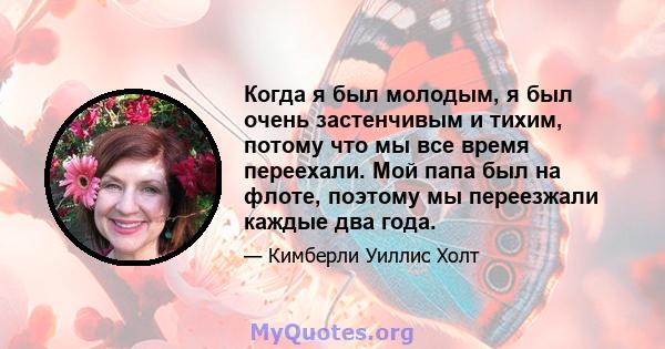 Когда я был молодым, я был очень застенчивым и тихим, потому что мы все время переехали. Мой папа был на флоте, поэтому мы переезжали каждые два года.