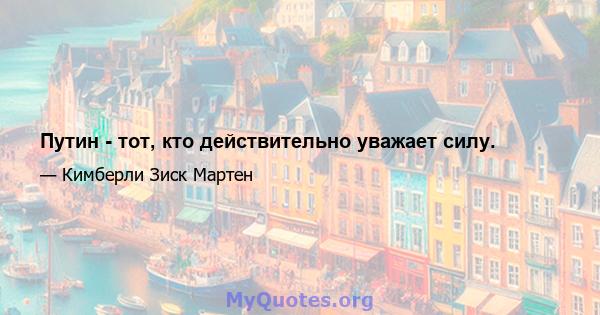 Путин - тот, кто действительно уважает силу.