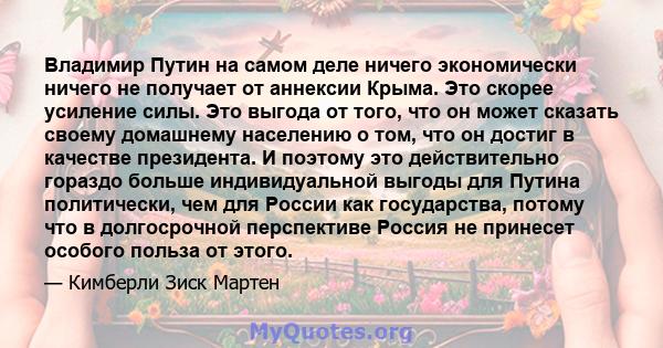 Владимир Путин на самом деле ничего экономически ничего не получает от аннексии Крыма. Это скорее усиление силы. Это выгода от того, что он может сказать своему домашнему населению о том, что он достиг в качестве