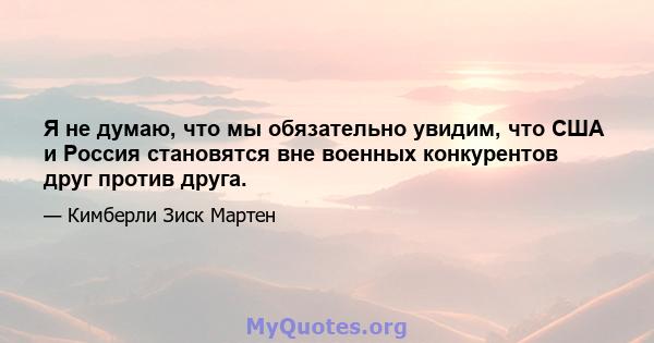 Я не думаю, что мы обязательно увидим, что США и Россия становятся вне военных конкурентов друг против друга.