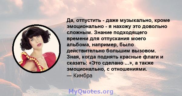 Да, отпустить - даже музыкально, кроме эмоционально - я нахожу это довольно сложным. Знание подходящего времени для отпускания моего альбома, например, было действительно большим вызовом. Зная, когда поднять красные