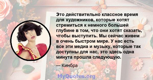 Это действительно классное время для художников, которые хотят стремиться к немного большей глубине в том, что они хотят сказать, чтобы выступить. Мы сейчас живем в очень быстром мире. У нас есть все эти медиа и музыку, 