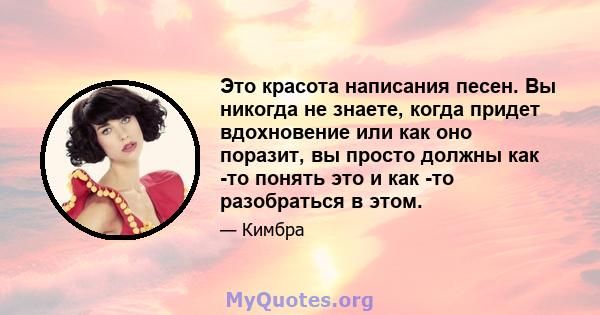 Это красота написания песен. Вы никогда не знаете, когда придет вдохновение или как оно поразит, вы просто должны как -то понять это и как -то разобраться в этом.