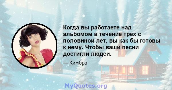 Когда вы работаете над альбомом в течение трех с половиной лет, вы как бы готовы к нему. Чтобы ваши песни достигли людей.