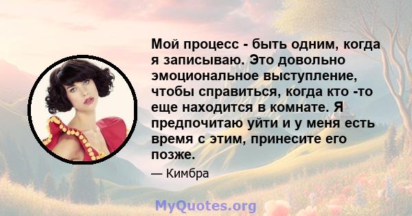 Мой процесс - быть одним, когда я записываю. Это довольно эмоциональное выступление, чтобы справиться, когда кто -то еще находится в комнате. Я предпочитаю уйти и у меня есть время с этим, принесите его позже.