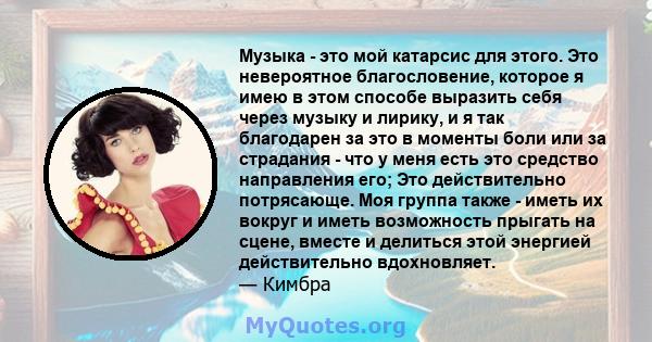 Музыка - это мой катарсис для этого. Это невероятное благословение, которое я имею в этом способе выразить себя через музыку и лирику, и я так благодарен за это в моменты боли или за страдания - что у меня есть это