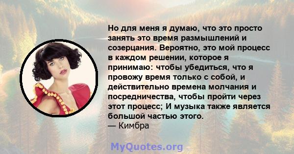 Но для меня я думаю, что это просто занять это время размышлений и созерцания. Вероятно, это мой процесс в каждом решении, которое я принимаю: чтобы убедиться, что я провожу время только с собой, и действительно времена 