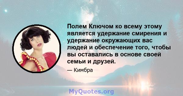 Полем Ключом ко всему этому является удержание смирения и удержание окружающих вас людей и обеспечение того, чтобы вы оставались в основе своей семьи и друзей.