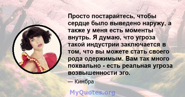 Просто постарайтесь, чтобы сердце было выведено наружу, а также у меня есть моменты внутрь. Я думаю, что угроза такой индустрии заключается в том, что вы можете стать своего рода одержимым. Вам так много похвально -