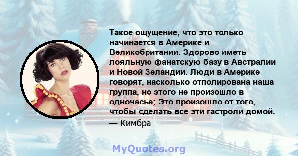 Такое ощущение, что это только начинается в Америке и Великобритании. Здорово иметь лояльную фанатскую базу в Австралии и Новой Зеландии. Люди в Америке говорят, насколько отполирована наша группа, но этого не произошло 