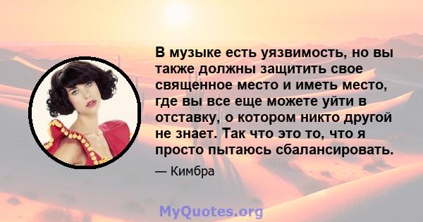 В музыке есть уязвимость, но вы также должны защитить свое священное место и иметь место, где вы все еще можете уйти в отставку, о котором никто другой не знает. Так что это то, что я просто пытаюсь сбалансировать.