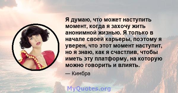 Я думаю, что может наступить момент, когда я захочу жить анонимной жизнью. Я только в начале своей карьеры, поэтому я уверен, что этот момент наступит, но я знаю, как я счастлив, чтобы иметь эту платформу, на которую